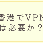 香港でVPNは必要か？おすすめのVPNについても紹介！